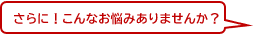 さらに！こんなお悩みありませんか？