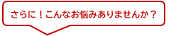 さらに！こんなお悩みありませんか？